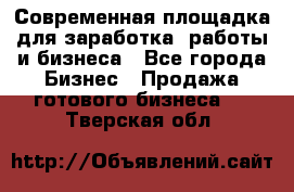 Современная площадка для заработка, работы и бизнеса - Все города Бизнес » Продажа готового бизнеса   . Тверская обл.